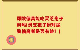 尿酸偏高能吃灵芝孢子粉吗(灵芝孢子粉对尿酸偏高者是否有益？)