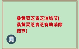 桑黄灵芝青芝消结节(桑黄灵芝青芝有助消除结节)