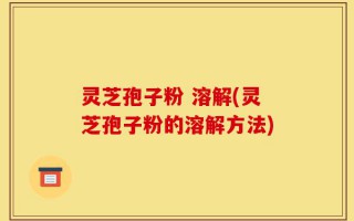 灵芝孢子粉 溶解(灵芝孢子粉的溶解方法)