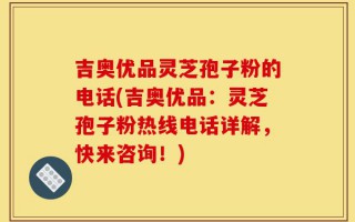 吉奥优品灵芝孢子粉的电话(吉奥优品：灵芝孢子粉热线电话详解，快来咨询！)