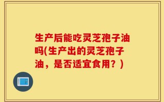 生产后能吃灵芝孢子油吗(生产出的灵芝孢子油，是否适宜食用？)