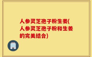 人参灵芝孢子粉生姜(人参灵芝孢子粉和生姜的完美结合)