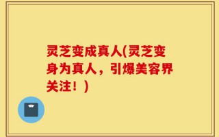 灵芝变成真人(灵芝变身为真人，引爆美容界关注！)