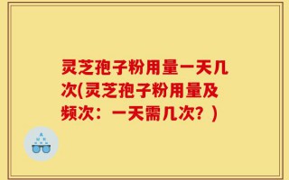灵芝孢子粉用量一天几次(灵芝孢子粉用量及频次：一天需几次？)