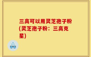 三高可以用灵芝孢子粉(灵芝孢子粉：三高克星)