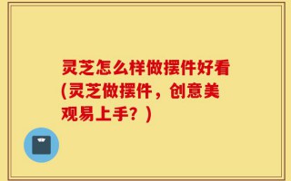 灵芝怎么样做摆件好看(灵芝做摆件，创意美观易上手？)