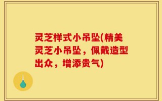 灵芝样式小吊坠(精美灵芝小吊坠，佩戴造型出众，增添贵气)
