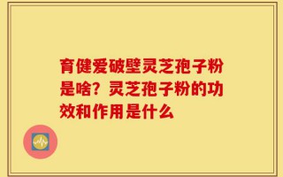 育健爱破壁灵芝孢子粉是啥？灵芝孢子粉的功效和作用是什么