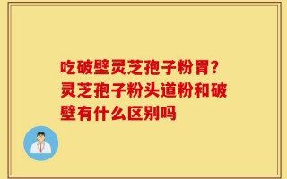 吃破壁灵芝孢子粉胃？灵芝孢子粉头道粉和破壁有什么区别吗