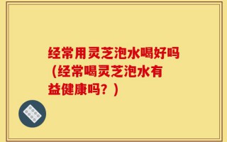 经常用灵芝泡水喝好吗 (经常喝灵芝泡水有益健康吗？)