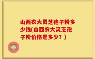山西农大灵芝孢子粉多少钱(山西农大灵芝孢子粉价格是多少？)