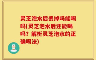 灵芝泡水后丢掉吗能喝吗(灵芝泡水后还能喝吗？解析灵芝泡水的正确喝法)