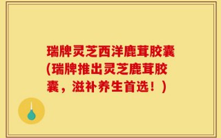 瑞牌灵芝西洋鹿茸胶囊(瑞牌推出灵芝鹿茸胶囊，滋补养生首选！)