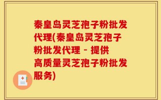 秦皇岛灵芝孢子粉批发代理(秦皇岛灵芝孢子粉批发代理 - 提供高质量灵芝孢子粉批发服务)