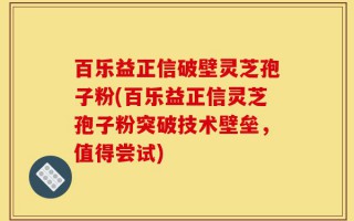 百乐益正信破壁灵芝孢子粉(百乐益正信灵芝孢子粉突破技术壁垒，值得尝试)