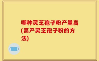 哪种灵芝孢子粉产量高(高产灵芝孢子粉的方法)