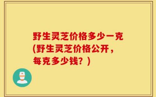 野生灵芝价格多少一克(野生灵芝价格公开，每克多少钱？)