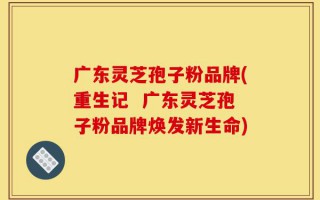 广东灵芝孢子粉品牌(重生记  广东灵芝孢子粉品牌焕发新生命)