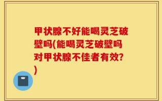 甲状腺不好能喝灵芝破壁吗(能喝灵芝破壁吗对甲状腺不佳者有效？)