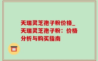 天瑞灵芝孢子粉价格_天瑞灵芝孢子粉：价格分析与购买指南