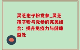 灵芝孢子粉党参_灵芝孢子粉与党参的完美结合：提升免疫力与健康益处