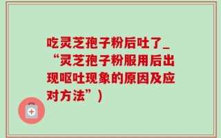 吃灵芝孢子粉后吐了_“灵芝孢子粉服用后出现呕吐现象的原因及应对方法”)