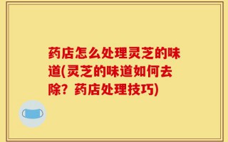 药店怎么处理灵芝的味道(灵芝的味道如何去除？药店处理技巧)