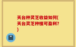 天台种灵芝收益如何(天台灵芝种植可盈利？)
