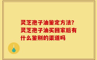 灵芝孢子油鉴定方法？灵芝孢子油买回家后有什么鉴别的渠道吗