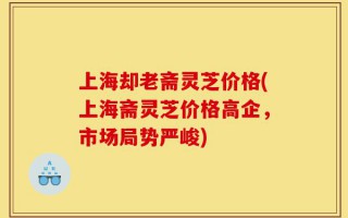 上海却老斋灵芝价格(上海斋灵芝价格高企，市场局势严峻)