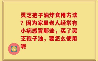 灵芝孢子油炸食用方法？因为家里老人经常有小病感冒那些，买了灵芝孢子油，要怎么使用呢