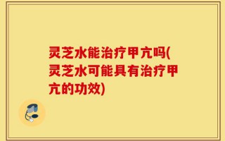 灵芝水能治疗甲亢吗(灵芝水可能具有治疗甲亢的功效)