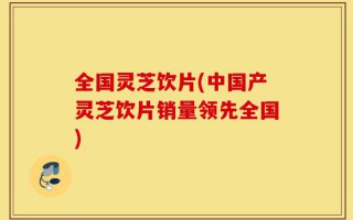 全国灵芝饮片(中国产灵芝饮片销量领先全国)