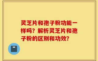 灵芝片和孢子粉功能一样吗？解析灵芝片和孢子粉的区别和功效？