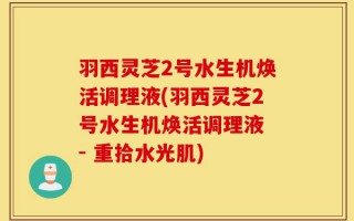 羽西灵芝2号水生机焕活调理液(羽西灵芝2号水生机焕活调理液 - 重拾水光肌)