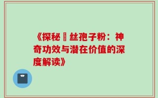 《探秘箘丝孢子粉：神奇功效与潜在价值的深度解读》