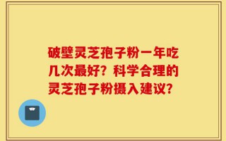破壁灵芝孢子粉一年吃几次最好？科学合理的灵芝孢子粉摄入建议？