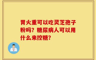 胃火重可以吃灵芝孢子粉吗？糖尿病人可以用什么来控糖？