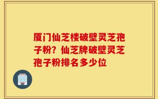 厦门仙芝楼破壁灵芝孢子粉？仙芝牌破壁灵芝孢子粉排名多少位