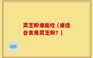 灵芝粉谁能吃 (谁适合食用灵芝粉？)