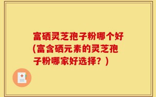 富硒灵芝孢子粉哪个好(富含硒元素的灵芝孢子粉哪家好选择？)