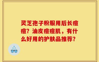 灵芝孢子粉服用后长痘痘？油皮痘痘肌，有什么好用的护肤品推荐？