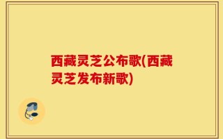 西藏灵芝公布歌(西藏灵芝发布新歌)