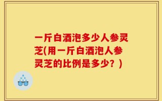 一斤白酒泡多少人参灵芝(用一斤白酒泡人参灵芝的比例是多少？)