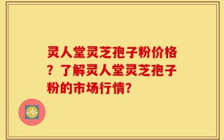 灵人堂灵芝孢子粉价格？了解灵人堂灵芝孢子粉的市场行情？