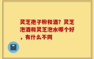 灵芝孢子粉和酒？灵芝泡酒和灵芝泡水哪个好，有什么不同
