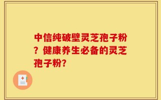 中信纯破壁灵芝孢子粉？健康养生必备的灵芝孢子粉？