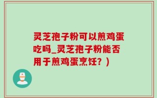 灵芝孢子粉可以煎鸡蛋吃吗_灵芝孢子粉能否用于煎鸡蛋烹饪？)