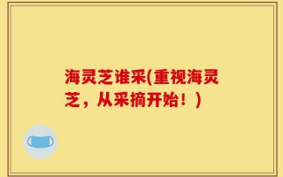 海灵芝谁采(重视海灵芝，从采摘开始！)