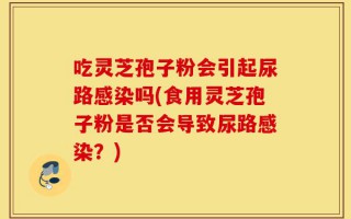 吃灵芝孢子粉会引起尿路感染吗(食用灵芝孢子粉是否会导致尿路感染？)
